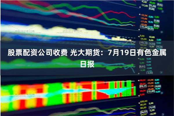 股票配资公司收费 光大期货：7月19日有色金属日报