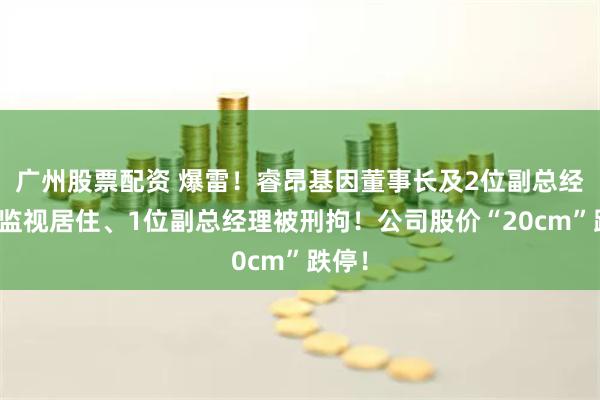 广州股票配资 爆雷！睿昂基因董事长及2位副总经理被监视居住、1位副总经理被刑拘！公司股价“20cm”跌停！