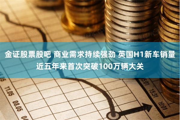 金证股票股吧 商业需求持续强劲 英国H1新车销量近五年来首次突破100万辆大关