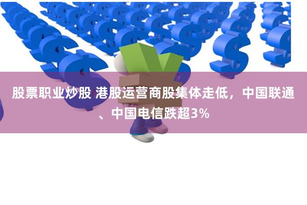 股票职业炒股 港股运营商股集体走低，中国联通、中国电信跌超3%