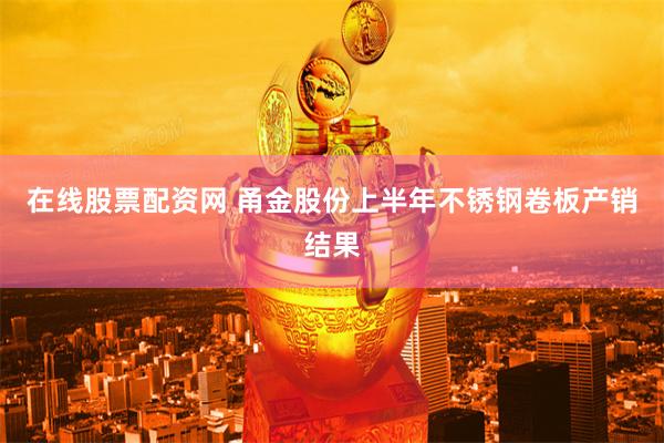 在线股票配资网 甬金股份上半年不锈钢卷板产销结果