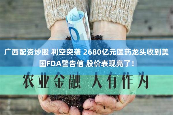 广西配资炒股 利空突袭 2680亿元医药龙头收到美国FDA警告信 股价表现亮了！