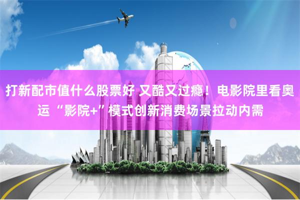 打新配市值什么股票好 又酷又过瘾！电影院里看奥运 “影院+”模式创新消费场景拉动内需