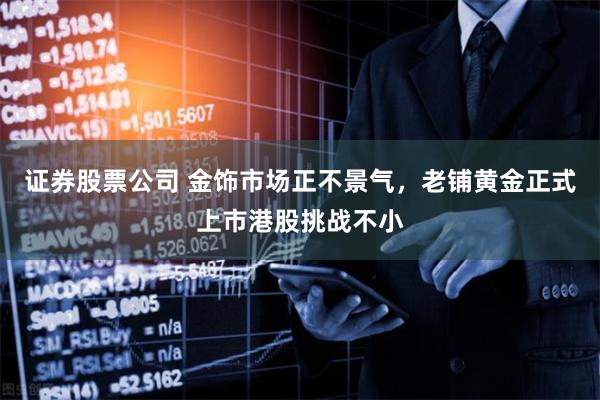 证券股票公司 金饰市场正不景气，老铺黄金正式上市港股挑战不小