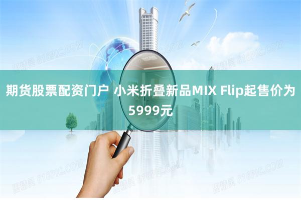 期货股票配资门户 小米折叠新品MIX Flip起售价为5999元