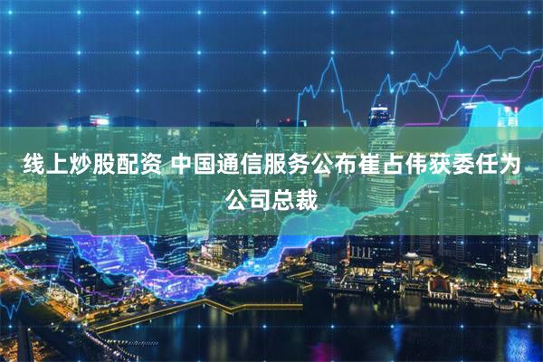 线上炒股配资 中国通信服务公布崔占伟获委任为公司总裁