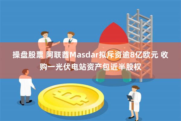 操盘股票 阿联酋Masdar拟斥资逾8亿欧元 收购一光伏电站资产包近半股权