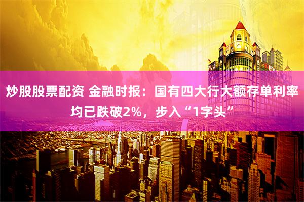 炒股股票配资 金融时报：国有四大行大额存单利率均已跌破2%，步入“1字头”